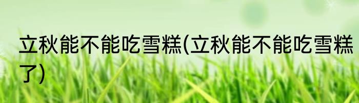 立秋能不能吃雪糕(立秋能不能吃雪糕了)