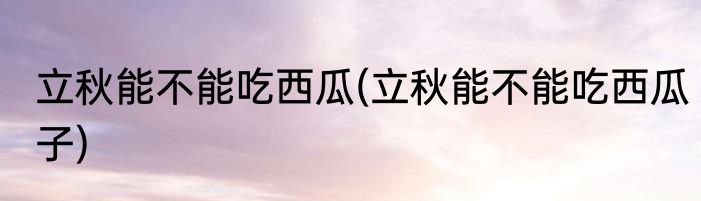 立秋能不能吃西瓜(立秋能不能吃西瓜子)