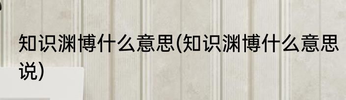 知识渊博什么意思(知识渊博什么意思说)