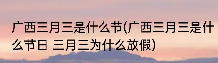 广西三月三是什么节(广西三月三是什么节日 三月三为什么放假)