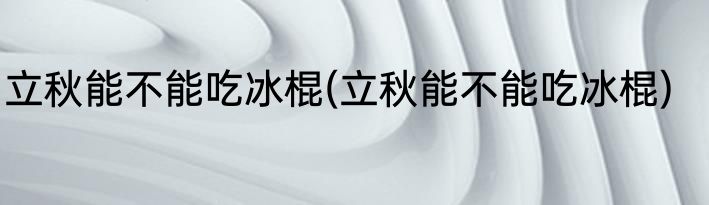 立秋能不能吃冰棍(立秋能不能吃冰棍)