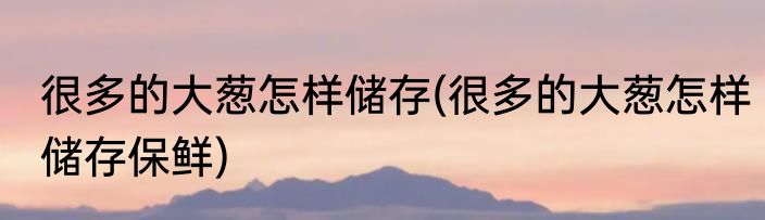 很多的大葱怎样储存(很多的大葱怎样储存保鲜)