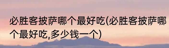 必胜客披萨哪个最好吃(必胜客披萨哪个最好吃,多少钱一个)