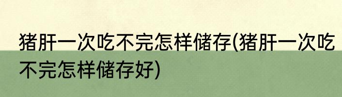 猪肝一次吃不完怎样储存(猪肝一次吃不完怎样储存好)