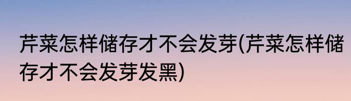 芹菜怎样储存才不会发芽(芹菜怎样储存才不会发芽发黑)