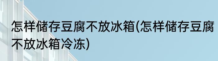 怎样储存豆腐不放冰箱(怎样储存豆腐不放冰箱冷冻)