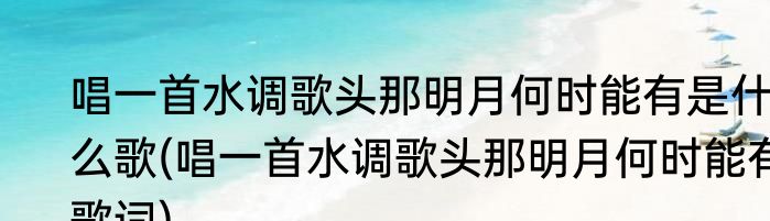 唱一首水调歌头那明月何时能有是什么歌(唱一首水调歌头那明月何时能有歌词)