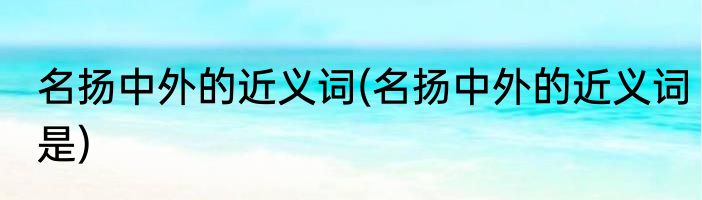 名扬中外的近义词(名扬中外的近义词是)