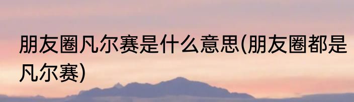 朋友圈凡尔赛是什么意思(朋友圈都是凡尔赛)