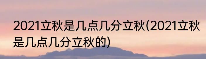 2021立秋是几点几分立秋(2021立秋是几点几分立秋的)