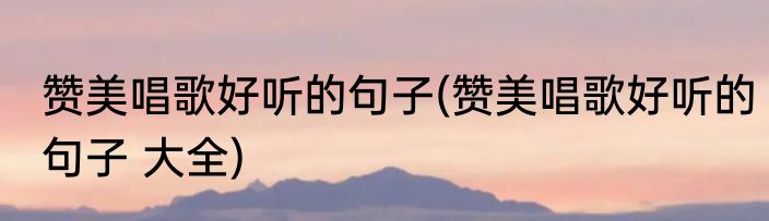 赞美唱歌好听的句子(赞美唱歌好听的句子 大全)