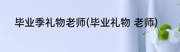 毕业季礼物老师(毕业礼物 老师)