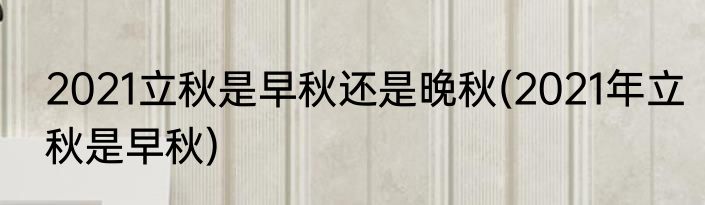 2021立秋是早秋还是晚秋(2021年立秋是早秋)
