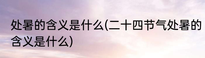 处暑的含义是什么(二十四节气处暑的含义是什么)