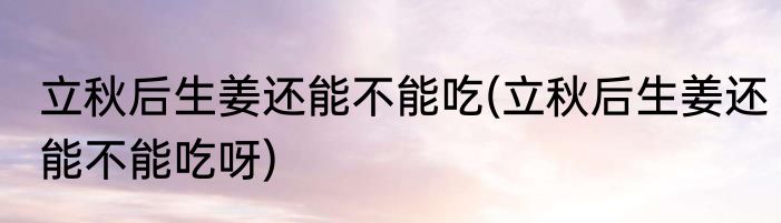 立秋后生姜还能不能吃(立秋后生姜还能不能吃呀)