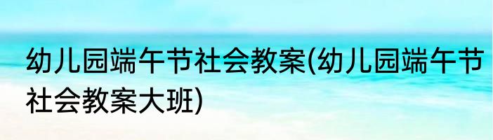 幼儿园端午节社会教案(幼儿园端午节社会教案大班)