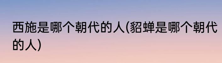 西施是哪个朝代的人(貂蝉是哪个朝代的人)