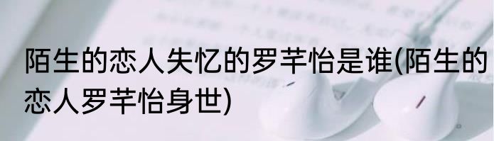 陌生的恋人失忆的罗芊怡是谁(陌生的恋人罗芊怡身世)