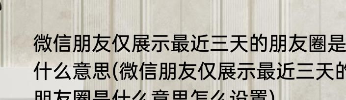 微信朋友仅展示最近三天的朋友圈是什么意思(微信朋友仅展示最近三天的朋友圈是什么意思怎么设置)