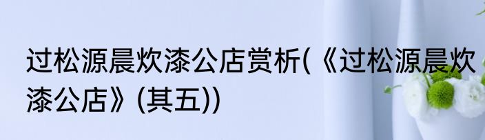 过松源晨炊漆公店赏析(《过松源晨炊漆公店》(其五))