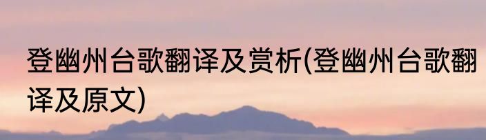 登幽州台歌翻译及赏析(登幽州台歌翻译及原文)