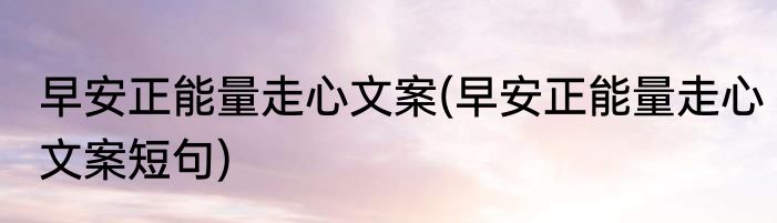 早安正能量走心文案(早安正能量走心文案短句)