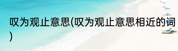 叹为观止意思(叹为观止意思相近的词)