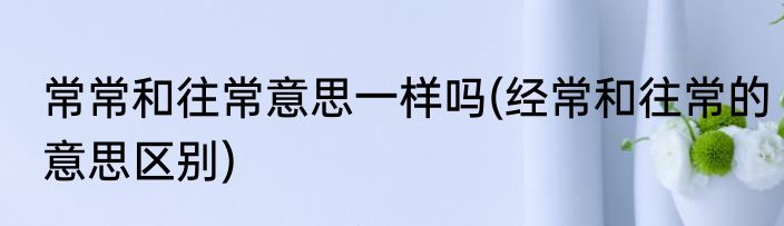 常常和往常意思一样吗(经常和往常的意思区别)