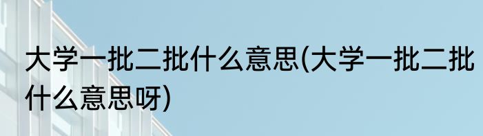 大学一批二批什么意思(大学一批二批什么意思呀)