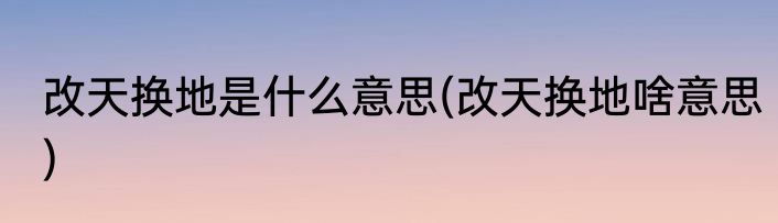 改天换地是什么意思(改天换地啥意思)