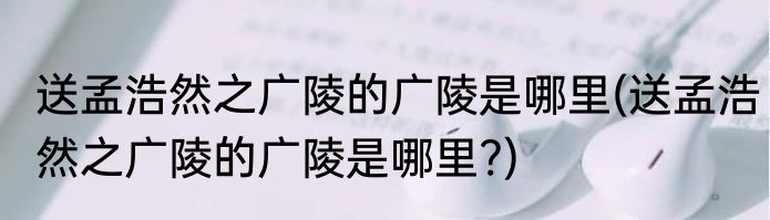送孟浩然之广陵的广陵是哪里(送孟浩然之广陵的广陵是哪里?)