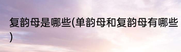复韵母是哪些(单韵母和复韵母有哪些)