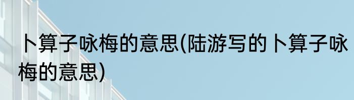 卜算子咏梅的意思(陆游写的卜算子咏梅的意思)