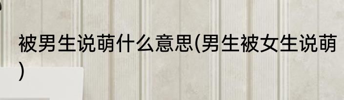 被男生说萌什么意思(男生被女生说萌)