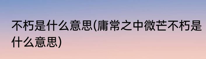 不朽是什么意思(庸常之中微芒不朽是什么意思)
