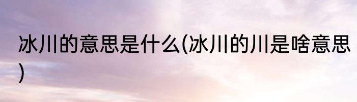 冰川的意思是什么(冰川的川是啥意思)