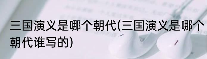 三国演义是哪个朝代(三国演义是哪个朝代谁写的)