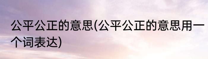 公平公正的意思(公平公正的意思用一个词表达)