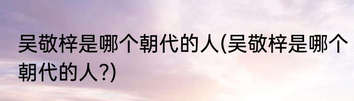 吴敬梓是哪个朝代的人(吴敬梓是哪个朝代的人?)