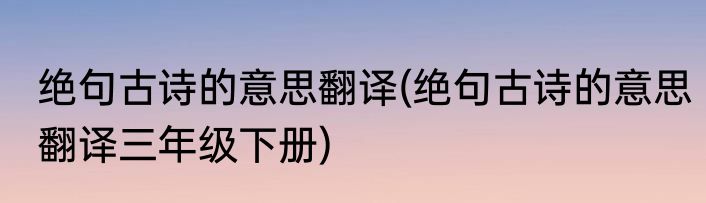 绝句古诗的意思翻译(绝句古诗的意思翻译三年级下册)
