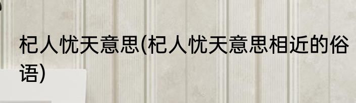 杞人忧天意思(杞人忧天意思相近的俗语)