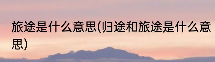 旅途是什么意思(归途和旅途是什么意思)