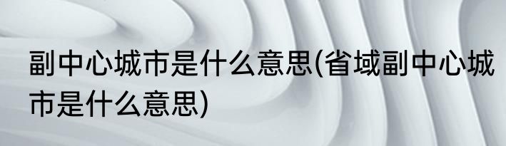 副中心城市是什么意思(省域副中心城市是什么意思)