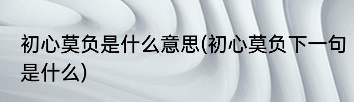 初心莫负是什么意思(初心莫负下一句是什么)