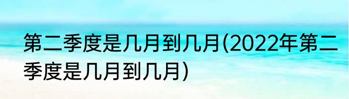 第二季度是几月到几月(2022年第二季度是几月到几月)
