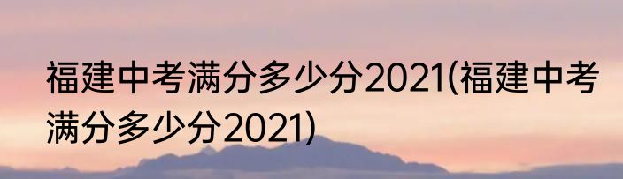 福建中考满分多少分2021(福建中考满分多少分2021)
