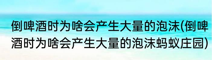 倒啤酒时为啥会产生大量的泡沫(倒啤酒时为啥会产生大量的泡沫蚂蚁庄园)