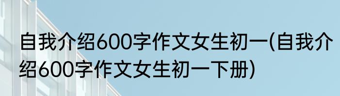 自我介绍600字作文女生初一(自我介绍600字作文女生初一下册)