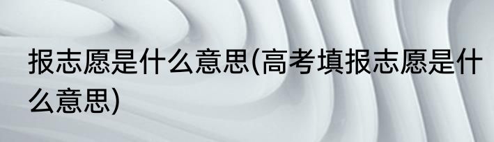报志愿是什么意思(高考填报志愿是什么意思)