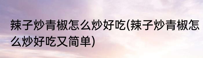 辣子炒青椒怎么炒好吃(辣子炒青椒怎么炒好吃又简单)